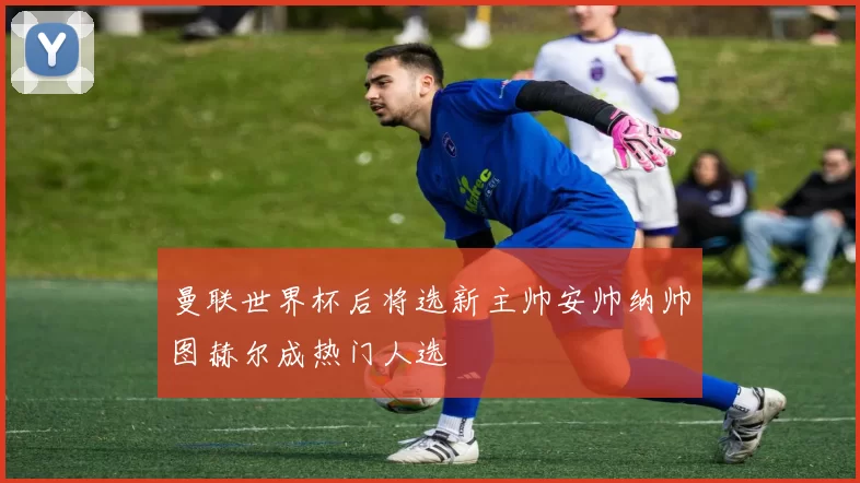 曼联世界杯后将选新主帅安帅纳帅图赫尔成热门人选