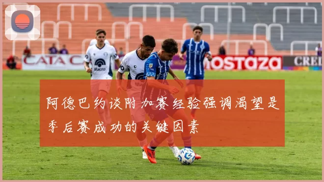 阿德巴约谈附加赛经验强调渴望是季后赛成功的关键因素
