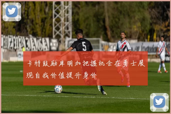 卡特鼓励库明加把握机会在勇士展现自我价值提升身价