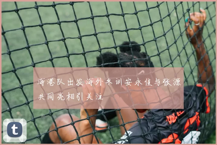 海港队出发海外冬训安永佳与张源共同亮相引关注