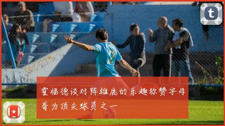 霍福德谈对阵雄鹿的乐趣称赞字母哥为顶尖球员之一