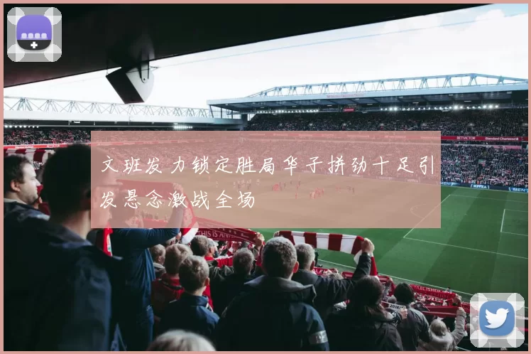 文班发力锁定胜局华子拼劲十足引发悬念激战全场