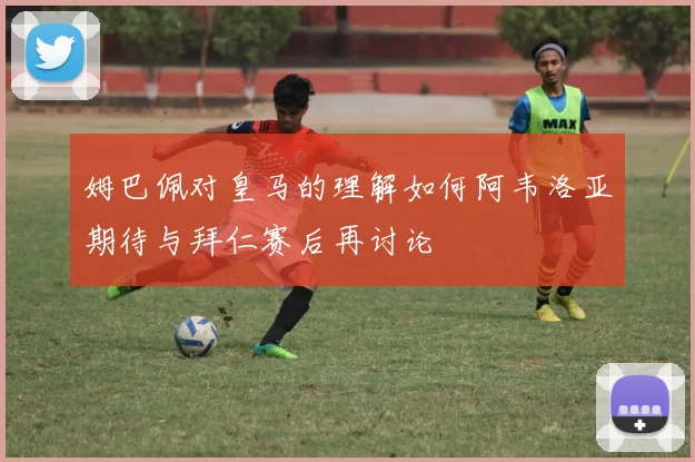 姆巴佩对皇马的理解如何阿韦洛亚期待与拜仁赛后再讨论