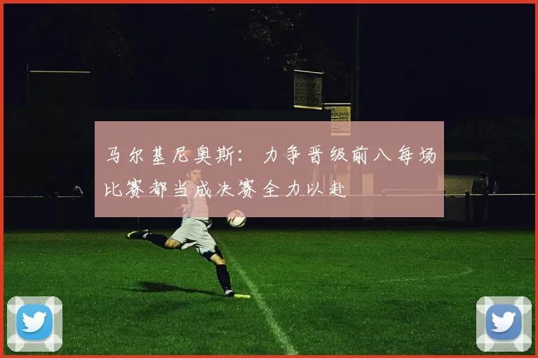 马尔基尼奥斯：力争晋级前八每场比赛都当成决赛全力以赴