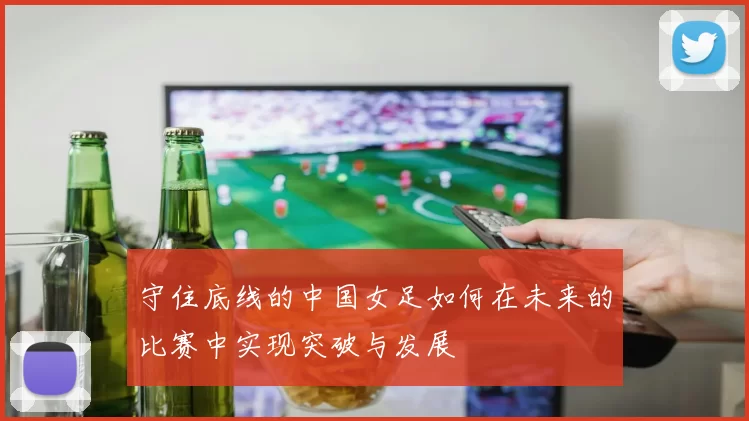 守住底线的中国女足如何在未来的比赛中实现突破与发展