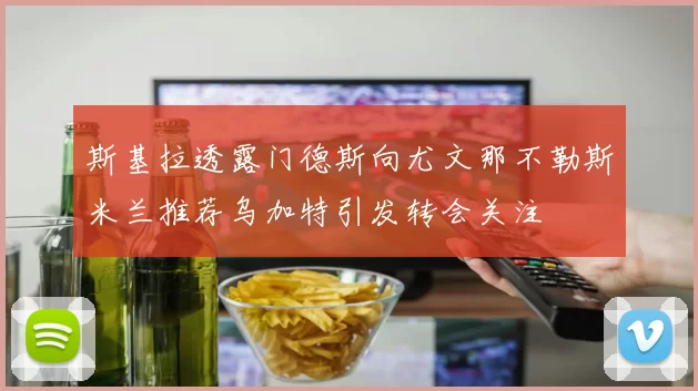 斯基拉透露门德斯向尤文那不勒斯米兰推荐乌加特引发转会关注