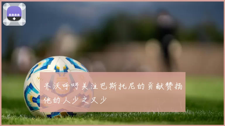 齐沃呼吁关注巴斯托尼的贡献赞扬他的人少之又少