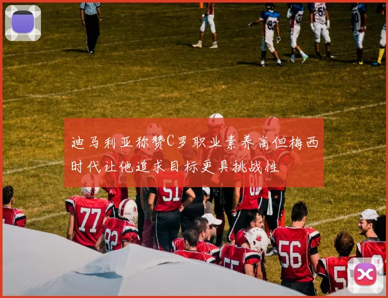 迪马利亚称赞C罗职业素养高但梅西时代让他追求目标更具挑战性